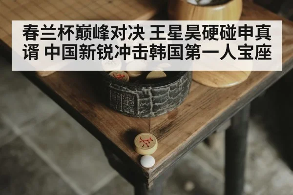 春兰杯巅峰对决 王星昊硬碰申真谞 中国新锐冲击韩国第一人宝座