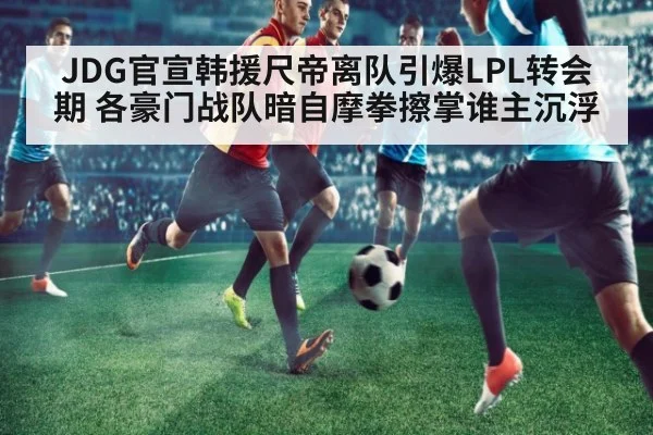 JDG官宣韩援尺帝离队引爆LPL转会期 各豪门战队暗自摩拳擦掌谁主沉浮